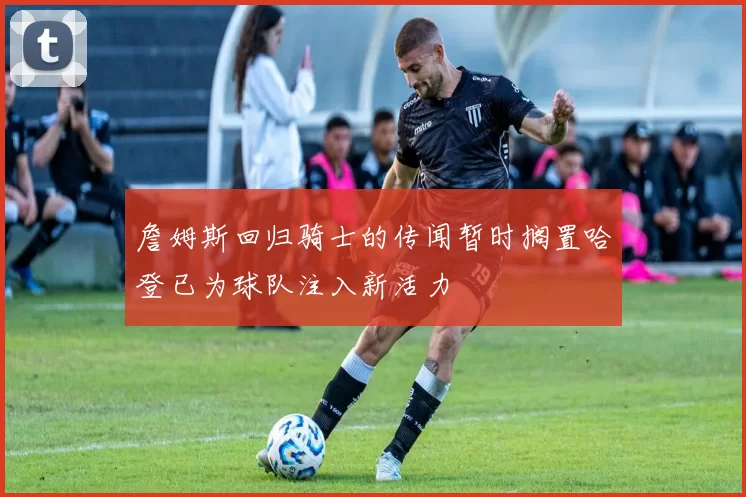 詹姆斯回归骑士的传闻暂时搁置哈登已为球队注入新活力