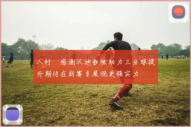 八村塁感谢汉迪教练助力三分球提升期待在新赛季展现更强实力