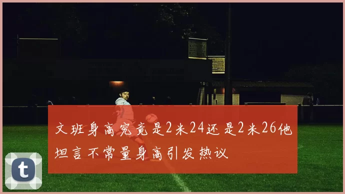 文班身高究竟是2米24还是2米26他坦言不常量身高引发热议