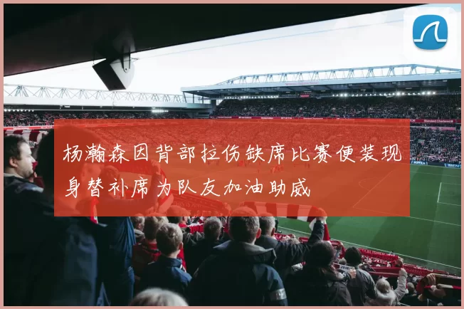 杨瀚森因背部拉伤缺席比赛便装现身替补席为队友加油助威