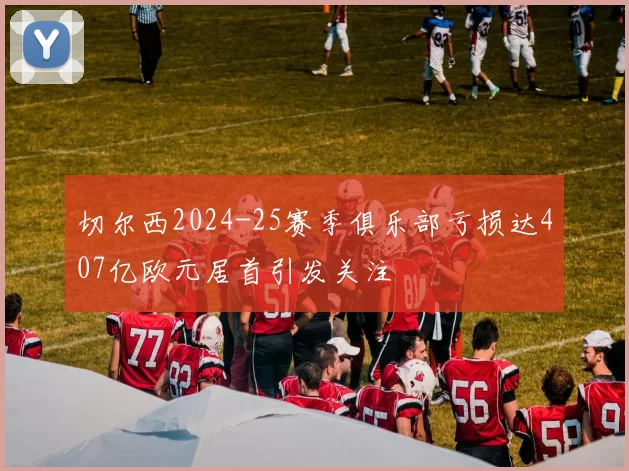 切尔西2024-25赛季俱乐部亏损达407亿欧元居首引发关注