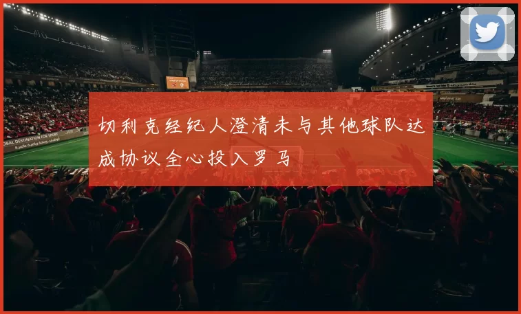 切利克经纪人澄清未与其他球队达成协议全心投入罗马