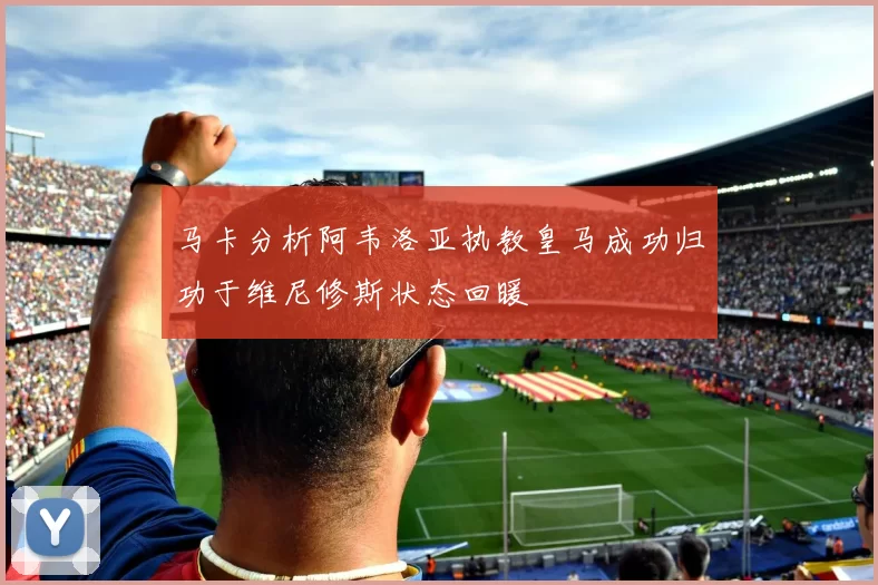 马卡分析阿韦洛亚执教皇马成功归功于维尼修斯状态回暖