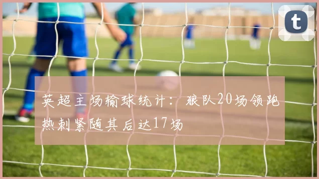 英超主场输球统计：狼队20场领跑热刺紧随其后达17场