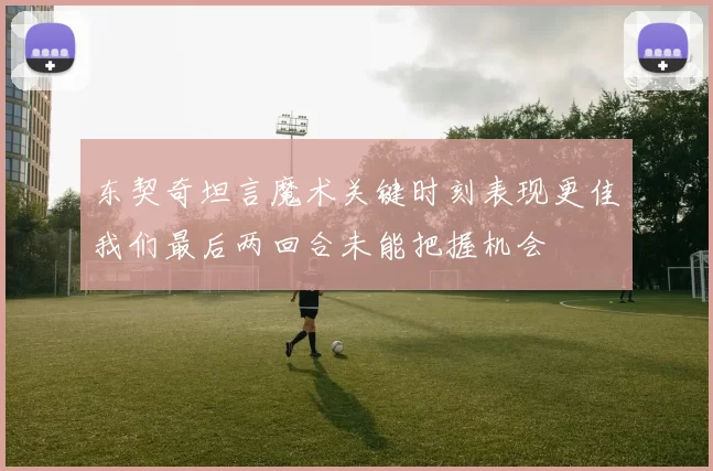 东契奇坦言魔术关键时刻表现更佳我们最后两回合未能把握机会