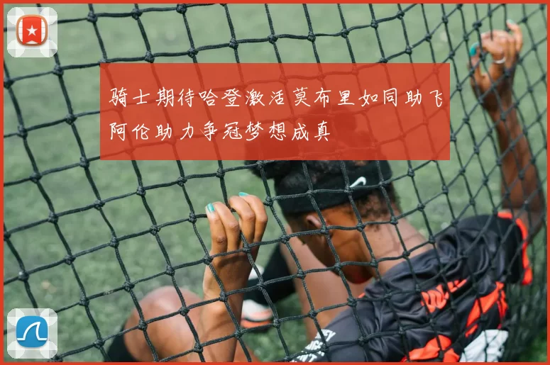 骑士期待哈登激活莫布里如同助飞阿伦助力争冠梦想成真