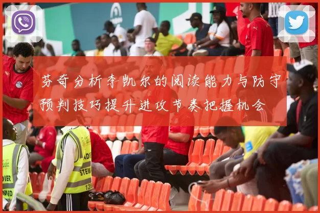 芬奇分析李凯尔的阅读能力与防守预判技巧提升进攻节奏把握机会