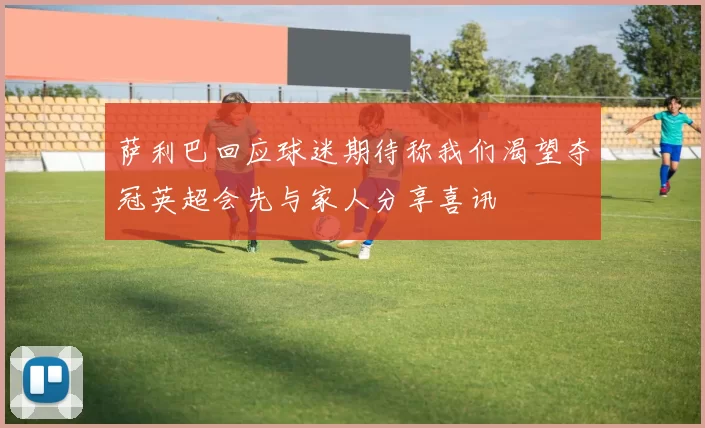 萨利巴回应球迷期待称我们渴望夺冠英超会先与家人分享喜讯