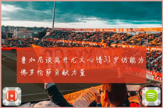 鲁加尼谈离开尤文心情31岁仍能为佛罗伦萨贡献力量